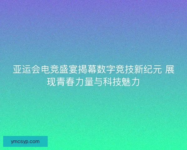 亚运会电竞盛宴揭幕数字竞技新纪元 展现青春力量与科技魅力