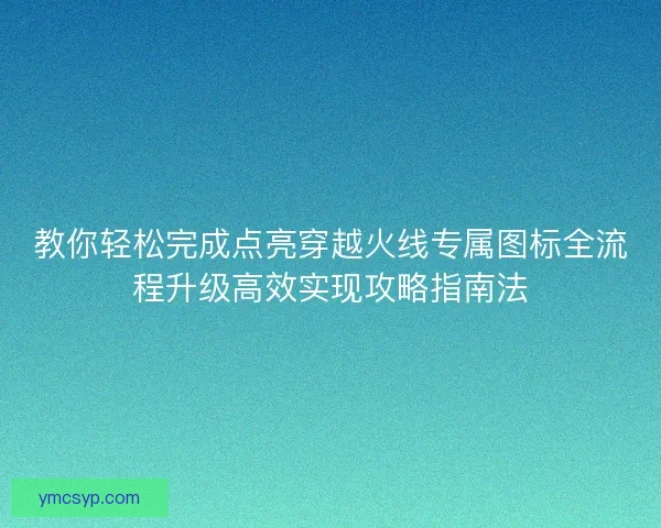 教你轻松完成点亮穿越火线专属图标全流程升级高效实现攻略指南法