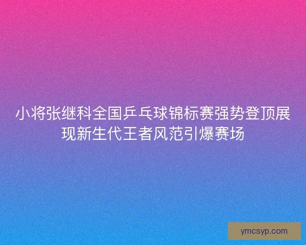 小将张继科全国乒乓球锦标赛强势登顶展现新生代王者风范引爆赛场