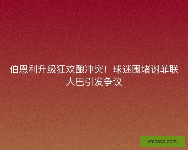 伯恩利升级狂欢酿冲突！球迷围堵谢菲联大巴引发争议