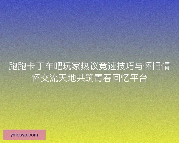 跑跑卡丁车吧玩家热议竞速技巧与怀旧情怀交流天地共筑青春回忆平台