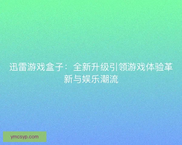 迅雷游戏盒子：全新升级引领游戏体验革新与娱乐潮流