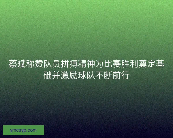 蔡斌称赞队员拼搏精神为比赛胜利奠定基础并激励球队不断前行