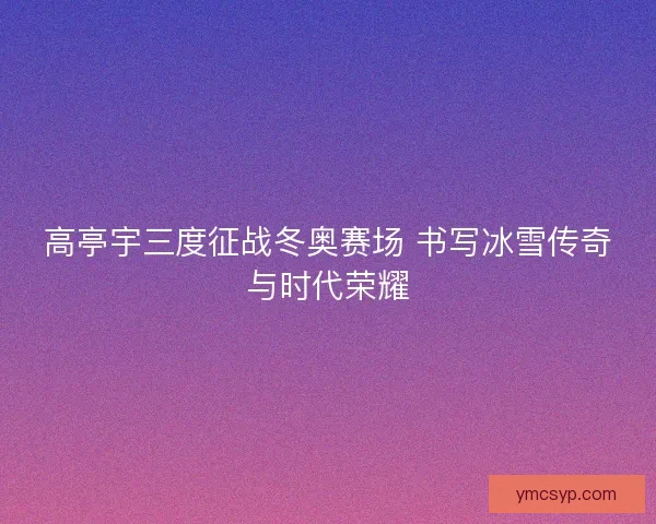 高亭宇三度征战冬奥赛场 书写冰雪传奇与时代荣耀