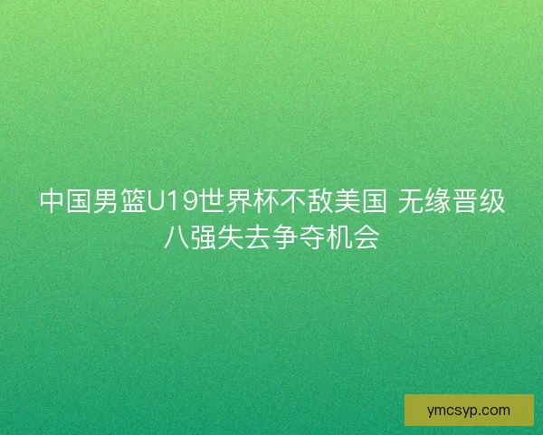 中国男篮U19世界杯不敌美国 无缘晋级八强失去争夺机会