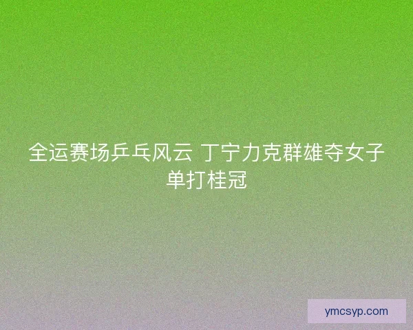 全运赛场乒乓风云 丁宁力克群雄夺女子单打桂冠