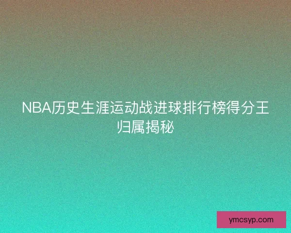 NBA历史生涯运动战进球排行榜得分王归属揭秘